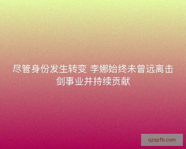 尽管身份发生转变 李娜始终未曾远离击剑事业并持续贡献