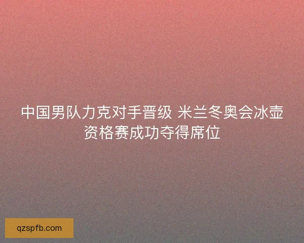 中国男队力克对手晋级 米兰冬奥会冰壶资格赛成功夺得席位