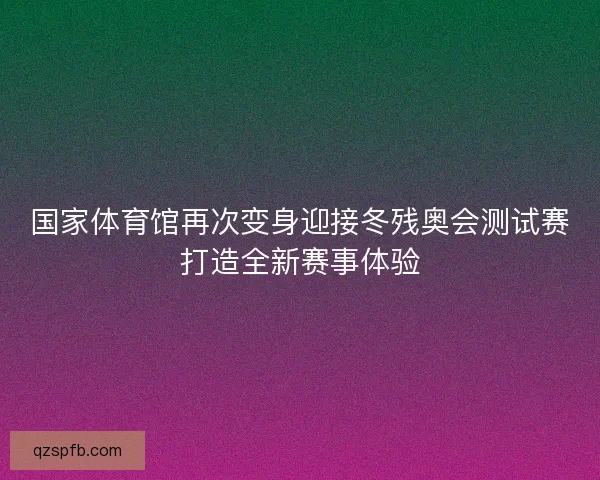 国家体育馆再次变身迎接冬残奥会测试赛打造全新赛事体验