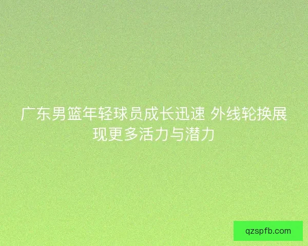 广东男篮年轻球员成长迅速 外线轮换展现更多活力与潜力