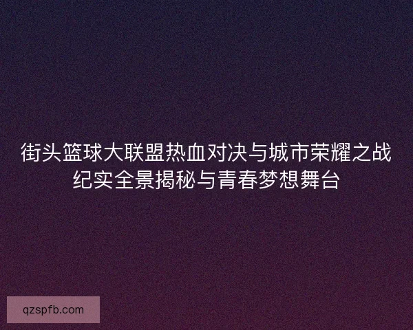 街头篮球大联盟热血对决与城市荣耀之战纪实全景揭秘与青春梦想舞台