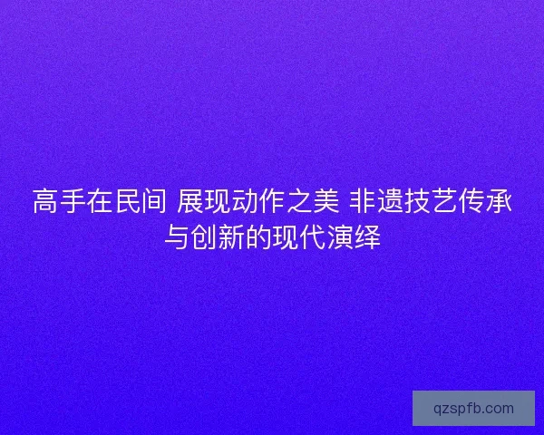 高手在民间 展现动作之美 非遗技艺传承与创新的现代演绎